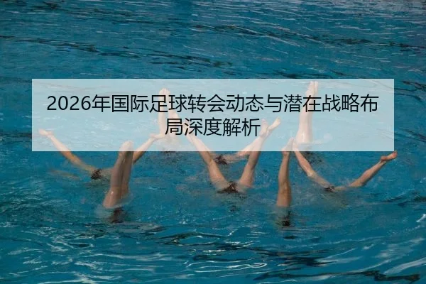 2026年国际足球转会动态与潜在战略布局深度解析